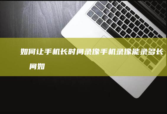 如何让手机长时间录像手机录像能录多长时间-如何让手机长时间录像